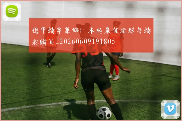 德甲精华集锦:本轮最佳进球与精彩瞬间_20260609191805